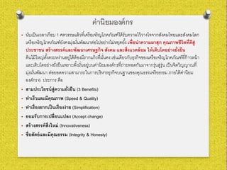 ค่านิยมองค์กร
• นับเป็นเวลาเกือบ 1 ศตวรรษแล้วที่เครือเจริญโภคภัณฑ์ได้รับความไว้วางใจจากสังคมไทยและสังคมโลก
เครือเจริญโภคภัณฑ์ยังคงมุ่งมั่นพัฒนาต่อไปอย่างไม่หยุดยั้ง เพื่อนําความผาสุก คุณภาพชีวิตที่ดีสู่
ประชาชน สร้างสรรค์และพัฒนาเศรษฐกิจ สังคม และสิ่งแวดล้อม ให้เติบโตอย่างยั่งยืน
ต้นไม้ใหญ่ตั้งตระหง่านอยู่ได้ต้องมีรากแก้วที่มั่นคง เช่นเดียวกับธุรกิจของเครือเจริญโภคภัณฑ์ที่ก้าวหน้า
และเติบโตอย่างยั่งยืนเพราะตั้งมั่นอยู่บนค่านิยมองค์กรที่ถ่ายทอดกันมาจากรุ่นสู่รุ่น เป็นจิตวิญญาณที่
มุ่งมั่นพัฒนา ต่อยอดความสามารถในการบริหารธุรกิจบนฐานของคุณธรรมจริยธรรม ภายใต้ค่านิยม
องค์กร 6 ประการ คือ
• สามประโยชน์สู่ความยั่งยืน (3 Benefits)
• ทําเร็วและมีคุณภาพ (Speed & Quality)
• ทําเรื่องยากเป็นเรื่องง่าย (Simplification)
• ยอมรับการเปลี่ยนแปลง (Accept change)
• สร้างสรรค์สิ่งใหม่ (Innovativeness)
• ซื่อสัตย์และมีคุณธรรม (Integrity & Honesty)
 