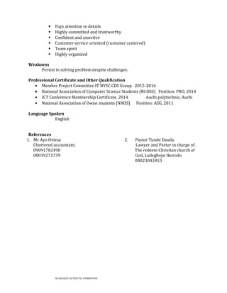  Pays attention to details
 Highly committed and trustworthy
 Confident and assertive
 Customer service oriented (customer centered)
 Team spirit
 Highly organized
Weakness
Persist in solving problem despite challenges.
Professional Certificate and Other Qualification
• Member Project Committee IT NYSC CDS Group 2015-2016
• National Association of Computer Science Students (NCOSS) Position: PRO, 2014
• ICT Conference Membership Certificate 2014 Auchi polytechnic, Auchi
• National Association of Owan students (NAOS) Position: ASG, 2011
Language Spoken
English
References
1. Mr Ayo Oviesa 2. Pastor Tunde Daudu
Chartered accountant, Lawyer and Pastor in charge of .
09091782490 The redeem Christian church of
08039271739 God, Ladegboye Ikorodu
08023043453
ILEKHAIZE KENNETH, 07066439348
 