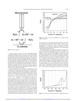 Cathodic reduction of oxygen on copper.—Although reduction
of oxygen on different metals is one of the most widely studied
electrochemical reactions, only one reference10
for oxygen reduction
on copper was found. In this paper, the authors used a ring disk
electrode ͑RDE͒ and reported that oxygen reduction on copper pro-
duces water without a peroxide intermediate. We repeated the study
of oxygen reduction on copper using the SECM11-12
in the substrate
͑Cu͒ generation/tip collection ͑SG/TC͒ mode. The aim of these ex-
periments was to see if hydrogen peroxide generated by reduction of
oxygen at the copper substrate would be collected at a Pt tip by
oxidizing the peroxide back to O2 . The tip was positioned about 20
␮m from the substrate in the SECM apparatus. Figure 3 shows a
schematic of the collection experiment.
The tip potential for H2O2 oxidation was determined by cyclic
voltammetry ͑CV͒. Figure 4 shows overlays of two CV plots using a
25 ␮m platinum microelectrode ͑CH Instruments͒. The ﬂat trace is a
solution containing 2 M H2SO4 ͑Ashland Megabit Grade͒ in deion-
ized ͑DI͒ water ͑Millipore milliQ͒. The curve with larger current
excursions is a CV plot with the addition of 2 mM H2O2 . The peak
current at 0.6 V is the result of oxidation of H2O2 (H2O2 ϭ O2
ϩ 2Hϩ
ϩ 2eϪ
). Therefore, we can determine the presence of
H2O2 by holding the tip at 0.6 V vs. Ag/AgCl or by doing tip CV
and looking for the peroxide oxidation wave. LSV was used to de-
termine the potential range for oxygen reduction on the copper sub-
strate. This occurs at potentials where Cu͑II͒ is also reduced to cop-
per metal. In a typical plating bath solution, the Cu͑II͒ concentration
is much larger than that of the dissolved oxygen, so the current from
Cu͑II͒ reduction will be much larger than that from O2 . To avoid
this problem, a solution containing only 2 M H2SO4 with ambient
oxygen concentrations was used for LSV. For experiments detailed
in the rest of this paper, the Hg/Hg2SO4 ͑SMSE͒ reference electrode
was used to prevent excursions in the ClϪ
concentration. For the
voltammogram shown, the electrode was taken from an 8 in. silicon
wafer. The ﬁlm stack consisted of 4000 Å of thermal SiO2 , 250 Å
Ta, and 1000 Å Cu, with both metals deposited using a Novellus
Inova HCM plasma vapor deposition tool. Figure 5 shows an oxy-
gen reduction wave with Ep ϭ Ϫ0.925 V. This wave was highly
irreproducible. A rolled copper sheet never exhibited this wave,
electroplated copper sometimes exhibited this wave, and sputtered
copper usually exhibited this wave.
One problem that was encountered in doing these measurements
was due to a background current from Cu͑II͒ ions in solution. Al-
though Cu͑II͒ was not intentionally added, it was present as the
product of copper corrosion. The background current was often
much larger than current due to the reduction of oxygen and masked
the oxygen reduction wave. The Cu͑II͒, and therefore the back-
ground current, can be removed by holding the substrate at Ϫ500
mV vs. Hg/Hg2SO4 before taking an LSV scan. Figure 6 is a graph
with several LSV traces for 2 M H2SO4 solutions. Trace 1 is for a
solution that was sparged with oxygen through a glass frit and has
one wave that has a half wave potential of roughly Ϫ0.66 V. This is
the copper reduction wave. Trace 2 represents a scan in 2 M H2SO4
with ‘‘ambient’’ concentrations of dissolved oxygen. The copper re-
duction wave is still present. It also has a second wave at roughly
0.9 V with respect to the Hg/Hg2SO4 reference. This wave is not
Figure 3. SG/TC experiment.
Figure 4. CV plots on 25 ␮m Pt microelectrode, 2 M H2SO4 with and
without 2 mM H2O2 .
Figure 5. LSV plots on Cu electrode, 2 M H2SO4 vs. Hg/Hg2SO4 reference.
Journal of The Electrochemical Society, 150 ͑4͒ C244-C250 ͑2003͒ C247
) unless CC License in place (see abstract).ecsdl.org/site/terms_useaddress. Redistribution subject to ECS terms of use (see47.187.178.153Downloaded on 2016-10-05 to IP
 