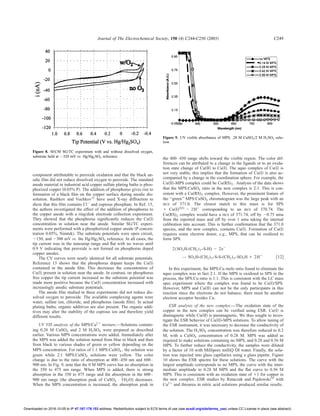 component attributable to peroxide oxidation and that the black an-
odic ﬁlm did not reduce dissolved oxygen to peroxide. The standard
anode material in industrial acid copper sulfate plating baths is phos-
phorized copper ͑0.05% P͒. The addition of phosphorus gives rise to
formation of a black ﬁlm on the copper surface during anodic dis-
solution. Rashkov and Vuchkov13
have used X-ray diffraction to
show that this ﬁlm contains ClϪ
and cuprous phosphate. In Ref. 15,
the authors investigated the effect of the addition of phosphorus to
the copper anode with a ring/disk electrode collection experiment.
They showed that the phosphorus signiﬁcantly reduces the Cu͑I͒
concentration in solution near the anode. Similar SG/TC experi-
ments were performed with a phosphorized copper anode ͑P concen-
tration 0.05%, Nimtek͒. The substrate potentials were open circuit,
Ϫ150, and Ϫ300 mV vs. the Hg/Hg2SO4 reference. In all cases, the
tip current was in the nanoamp range and ﬂat with no waves until
0.9 V indicating that peroxide is not formed on phosphorus doped
copper anodes.
The CV curves were nearly identical for all substrate potentials.
Reference 13 shows that the phosphorus dopant keeps the Cu͑I͒
contained in the anode ﬁlm. This decreases the concentration of
Cu͑I͒ present in solution near the anode. In contrast, on phosphorus
free copper the tip current increased as the substrate potential was
made more positive because the Cu͑I͒ concentration increased with
increasingly anodic substrate potentials.
The anode ﬁlm studied in these experiments did not reduce dis-
solved oxygen to peroxide. The available complexing agents were
water, sulfate ion, chloride, and phosphorus ͑anode ﬁlm͒. In actual
plating baths, organic additives are also present. The organic addi-
tives may alter the stability of the cuprous ion and therefore yield
different results.
UV VIS analysis of the MPS/Cu2ϩ
mixture.—Solutions contain-
ing 0.28 M CuSO4 and 2 M H2SO4 were prepared as described
earlier. Various MPS concentrations were added. Immediately after
the MPS was added the solution turned from blue to black and then
from black to various shades of green or yellow depending on the
MPS concentration. For ratios of 1:1 MPS:CuSO4 , the solution was
green while 2:1 MPS:CuSO4 solutions were yellow. The color
change is due to the ratio of absorption at 400–450 nm and 600–
900 nm. In Fig. 9, note that the 0 M MPS curve has no absorption in
the 350 to 475 nm range. When MPS is added, there is strong
absorption in the 350 to 475 range and the absorption in the 600–
900 nm range ͑the absorption peak of CuSO4 • 5H2O) decreases.
When the MPS concentration is increased, the absorption peak in
the 400–450 range shifts toward the visible region. The color dif-
ferences can be attributed to a change in the ligands or to an oxida-
tion state change of Cu͑II͒ to Cu͑I͒. The aquo complex of Cu͑I͒ is
not very stable; this implies that the formation of Cu͑I͒ is also ac-
companied by a change in the coordination sphere. For example, the
Cu͑II͒-MPS complex could be Cu͑RS)2 . Analysis of the data shows
that the MPS:CuSO4 ratio in the new complex is 2:1. This is con-
sistent with a Cu͑RS)2 complex. However, the prominent feature of
the ‘‘green’’ MPS:CuSO4 chromatogram was the large peak with an
m/z of 371.0. The closest match to this mass is for SPS
ϩ Cu͑I)(63)
Ϫ 2Hϩ
corresponding to an m/z of 370.74. The
Cu͑RS)2 complex would have a m/z of 371.74, off by Ϫ0.75 amu
from the reported mass and off by over 1 amu taking the internal
calibration into account. This is further conﬁrmation that the 371.0
species, and the new complex, contains Cu͑I͒. Formation of Cu͑I͒
requires some electron donor, e.g., MPS, that can be oxidized to
form SPS.
2͑SO3H-͑CH2͒3-S-H) Ϫ 2eϪ
→ SO3H-͑CH2)3-S-S-͑CH2)3-SO3H ϩ 2Hϩ
͓12͔
In this experiment, the MPS:Cu mole ratio found to eliminate the
aquo complex was in fact 2:1. If the MPS is oxidized to SPS in the
process, the SPS:Cu ratio is 1:1. This is consistent with the LC mass
spec experiment where the complex was found to be Cu͑I͒/SPS.
However, MPS and Cu͑II͒ can not be the only participants in this
reaction since the electrons do not balance, there must be another
electron acceptor besides Cu.
ESR analysis of the new complex.—The oxidation state of the
copper in the new complex can be veriﬁed using ESR. Cu͑I͒ is
diamagnetic while Cu͑II͒ is paramagnetic. We thus sought to inves-
tigate the ESR behavior of Cu͑II͒-MPS solutions. To allow tuning of
the ESR instrument, it was necessary to decrease the conductivity of
the solution. The H2SO4 concentration was therefore reduced to 0.2
M, with a CuSO4 concentration of 0.28 M. MPS was added as
required to make solutions containing no MPS, and 0.28 and 0.56 M
MPS. To further reduce the conductivity, the samples were diluted
by a factor of 10 with Millipore milliQ DI water. Finally, the solu-
tion was injected into glass capillaries using a glass pipette. Figure
10 shows the ESR spectra for these solutions. The curve with the
largest amplitude corresponds to no MPS, the curve with the inter-
mediate amplitude to 0.28 M MPS and the ﬂat curve to 0.56 M
MPS. This is consistent with an oxidation state of ϩ1 for copper in
the new complex. ESR studies by Rataczak and Pajdowski16
with
Cu2ϩ
and thiourea in nitric acid solutions produced similar results.
Figure 8. SECM SG/TC experiment with and without dissolved oxygen,
substrate held at Ϫ320 mV vs. Hg/Hg2SO4 reference.
Figure 9. UV visible absorbance of MPS, .28 M CuSO4/2 M H2SO4 solu-
tion.
Journal of The Electrochemical Society, 150 ͑4͒ C244-C250 ͑2003͒ C249
) unless CC License in place (see abstract).ecsdl.org/site/terms_useaddress. Redistribution subject to ECS terms of use (see47.187.178.153Downloaded on 2016-10-05 to IP
 