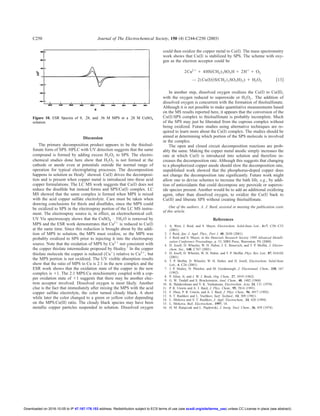 Discussion
The primary decomposition product appears to be the thiolsul-
fonate form of SPS. HPLC with UV detection suggests that the same
compound is formed by adding excess H2O2 to SPS. The electro-
chemical studies done here show that H2O2 is not formed at the
cathode or anode even at potentials outside the normal range of
operation for typical electroplating processes. The decomposition
happens in solution as Healy7
showed. Cu͑I͒ drives the decomposi-
tion and is present when copper metal is introduced into these acid
copper formulations. The LC MS work suggests that Cu͑I͒ does not
reduce the disulﬁde but instead forms and SPS/Cu͑I͒ complex. LC
MS showed that the same complex is formed when MPS is mixed
with the acid copper sulfate electrolyte. Care must be taken when
drawing conclusions for thiols and disulﬁdes, since the MPS could
be oxidized to SPS in the electrospray portion of the LC MS instru-
ment. The electrospray source is, in effect, an electrochemical cell.
UV Vis spectroscopy shows that the CuSO4 • 5H2O is removed by
MPS and the ESR work demonstrates that Cu2ϩ
is reduced to Cu͑I͒
at the same time. Since this reduction is brought about by the addi-
tion of MPS to solution, the MPS must oxidize, so the MPS was
probably oxidized to SPS prior to injecting it into the electrospray
source. Note that the oxidation of MPS by Cu2ϩ
not consistent with
the copper thiolate intermediate proposed by Healey.7
In the copper
thiolate molecule the copper is reduced (Cuϩ
) relative to Cu2ϩ
, but
the MPS portion is not oxidized. The UV visible absorption results
show that the ratio of MPS to Cu is 2:1 in the new complex and the
ESR work shows that the oxidation state of the copper in the new
complex is ϩ1. The 2:1 MPS:Cu stoichiometry coupled with a cop-
per oxidation state of ϩ1 suggests that there may be another elec-
tron acceptor involved. Dissolved oxygen is most likely. Another
clue is the fact that immediately after mixing the MPS with the acid
copper sulfate electrolyte, the color turned cloudy black. A short
while later the color changed to a green or yellow color depending
on the MPS:Cu͑II͒ ratio. The cloudy black species may have been
metallic copper particles suspended in solution. Dissolved oxygen
could then oxidize the copper metal to Cu͑I͒. The mass spectrometry
work shows that Cu͑I͒ is stabilized by SPS. The scheme with oxy-
gen as the electron acceptor could be
2Cu2ϩ
ϩ 4HS͑CH2)3SO3H ϩ 2Hϩ
ϩ O2
→ 2͑Cu͑I͒͑͑S͑CH2͒3SO3H)2) ϩ H2O2 ͓13͔
In another step, dissolved oxygen oxidizes the Cu͑I͒ to Cu͑II͒,
with the oxygen reduced to superoxide or H2O2 . The addition of
dissolved oxygen is concurrent with the formation of thiolsulfonate.
Although it is not possible to make quantitative measurements based
on the MS results reported here, it appears that the conversion of the
Cu͑I͒:SPS complex to thiolsulfonate is probably incomplete. Much
of the SPS may just be liberated from the cuprous complex without
being oxidized. Future studies using alternative techniques are re-
quired to learn more about the Cu͑I͒ complex. The studies should be
aimed at determining which portion of the SPS molecule is involved
in the complex.
The open and closed circuit decomposition reactions are prob-
ably the same. Making the copper metal anodic simply increases the
rate at which Cu͑I͒ is introduced into solution and therefore in-
creases the decomposition rate. Although this suggests that changing
to a phosphorized copper anode should slow the decomposition rate,
unpublished work showed that the phosphorus-doped copper does
not change the decomposition rate signiﬁcantly. Future work might
allow one to devise schemes to increase the bath life, e.g., by addi-
tion of antioxidants that could decompose any peroxide or superox-
ide species present. Another would be to add an additional oxidizing
agent, other than dissolved oxygen, to oxidize the Cu͑I͒ back to
Cu͑II͒ and liberate SPS without creating thiolsulfonate.
One of the authors, A. J. Bard, assisted in meeting the publication costs
of this article.
References
1. A. West, J. Reid, and S. Mayer, Electrochem. Solid-State Lett., 4–7, C50–C53
͑2001͒.
2. J. Reid, Jpn. J. Appl. Phys., Part 1, 40, 2650 ͑2001͒.
3. J. Reid and S. Mayer, in the Materials Research Society 1999 Advanced Metalli-
zation Conference Proceedings, p. 53, MRS Press, Warrenton, PA ͑2000͒.
4. D. Josell, D. Wheeler, W. H. Huber, J. E. Bonevich, and T. P. Moffat, J. Electro-
chem. Soc., 148, C767 ͑2001͒.
5. D. Josell, D. Wheeler, W. H. Huber, and T. P. Moffat, Phys. Rev. Lett., 87, 016102
͑2001͒.
6. T. P. Moffat, D. Wheeler, W. H. Huber, and D. Josell, Electrochem. Solid-State
Lett., 4, C26 ͑2001͒.
7. J. P. Healey, D. Pletcher, and M. Goodenough, J. Electroanal. Chem., 338, 167
͑1992͒.
8. P. Allen, Jr, and J. W. J. Book, Org. Chem., 27, 1019 ͑1962͒.
9. G. W. Tindall and S. Bruckenstein, Anal. Chem., 40, 1402 ͑1968͒.
10. K. Balakrishnan and V. K. Venkatesan, Electrochim. Acta, 24, 131 ͑1978͒.
11. P. R. Unwin and A. J. Bard, J. Phys. Chem., 95, 7814 ͑1991͒.
12. F. Zhou, P. R. Unwin, and A. J. Bard, J. Phys. Chem., 96, 4917 ͑1992͒.
13. S. T. Rashkov and L. Vuchkov, Surf. Technol., 14, 309 ͑1981͒.
14. L. Mirkova and S. T. Rashkov, J. Appl. Electrochem., 24, 420 ͑1994͒.
15. L. Mirkova, Bull. Electrochem., 1997, 18.
16. H. M. Ratajczak and L. Pajdowski, J. Inorg. Nucl. Chem., 36, 459 ͑1974͒.
Figure 10. ESR Spectra of 0, .28, and .56 M MPS in a .28 M CuSO4
solution.
Journal of The Electrochemical Society, 150 ͑4͒ C244-C250 ͑2003͒C250
) unless CC License in place (see abstract).ecsdl.org/site/terms_useaddress. Redistribution subject to ECS terms of use (see47.187.178.153Downloaded on 2016-10-05 to IP
 