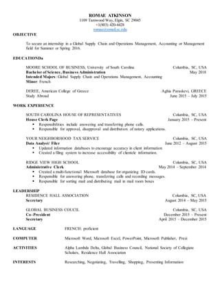 ROMAE ATKINSON
1109 Tamwood Way, Elgin, SC 29045
+1(803) 420-4428
romae@email.sc.edu
OBJECTIVE
To secure an internship in a Global Supply Chain and Operations Management, Accounting or Management
field for Summer or Spring 2016.
EDUCATIONDa
MOORE SCHOOL OF BUSINESS, University of South Carolina Columbia, SC, USA
Bachelor of Science, Business Administration May 2018
Intended Majors: Global Supply Chain and Operations Management, Accounting
Minor: French
DEREE, American College of Greece Aghia Paraskevi, GREECE
Study Abroad June 2015 – July 2015
WORK EXPERIENCE
SOUTH CAROLINA HOUSE OF REPRESENTATIVES Columbia, SC, USA
House Clerk Page January 2015 – Present
 Responsibilities include answering and transferring phone calls.
 Responsible for approval, disapproval and distribution of notary applications.
YOUR NEIGHBORHOOD TAX SERVICE Columbia, SC, USA
Data Analyst/ Filer June 2012 – August 2015
 Updated information databases to encourage accuracy in client information
 Created a filing system to increase accessibility of clientele information.
RIDGE VIEW HIGH SCHOOL Columbia, SC, USA
Administrative Clerk May 2014 – September 2014
 Created a multi-functional Microsoft database for organizing ID cards.
 Responsible for answering phone, transferring calls and recording messages.
 Responsible for sorting mail and distributing mail in mail room boxes
LEADERSHIP
RESIDENCE HALL ASSOCIATION Columbia, SC, USA
Secretary August 2014 – May 2015
GLOBAL BUSINESS COUCIL Columbia, SC, USA
Co–President December 2015 – Present
Secretary April 2015 – December 2015
LANGUAGE FRENCH: proficient
COMPUTER Microsoft Word, Microsoft Excel, PowerPoint, Microsoft Publisher, Prezi
ACTIVITIES Alpha Lambda Delta, Global Business Council, National Society of Collegiate
Scholars, Residence Hall Association
INTERESTS Researching, Negotiating, Travelling, Shopping, Presenting Information
 