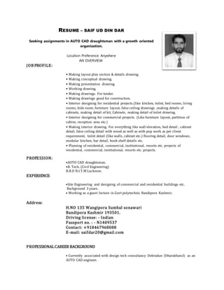 RESUME – SAIF UD DIN DAR
Seeking assignments in AUTO CAD draughtsman with a growth oriented
organization.
Location Preference: Anywhere
AN OVERVIEW
JOB PROFILE:
• Making layout plan section & details drawing.
• Making conceptual drawing.
• Making presentation drawing.
• Working drawing.
• Making drawings. For tender.
• Making drawings good for construction.
• Interior designing for residential projects.(like kitchen, toilet, bed rooms, living
rooms, kids room, furniture layout, false ceiling drawings ,making details of
cabinets, making detail of kit, Cabinets, making detail of toilet drawing.
• Interior designing for commercial projects. (Like furniture layout, partition of
cabins, reception area etc.)
• Making interior drawing. For everything like wall elevation, bed detail , cabinet
detail, false ceiling detail with wood as well as with pop work as per client
requirement, toilet detail (like walls, cabinet etc.) flooring detail, door windows,
modular kitchen, bar detail, book shelf details etc.
• Planning of residential, commercial, institutional, resorts etc. projects of
residential, commercial, institutional, resorts etc. projects.
PROFESSION:
•AUTO CAD draughtsman.
•B. Tech. (Civil Engineering)
B.B.D N.I.T.M Lucknow.
EXPERIENCE:
•Site Engineering and designing of commercial and residential buildings etc.
Background 3 years.
• Working as a guest lecture in Govt polytechnic Bandipora Kashmir.
Address:
H.NO 135 Wangipora Sumbal sonawari
Bandipora Kashmir 193501.
Driving license: - Indian
Passport no. : - N1409537
Contact: +918467968088
E-mail: saifdar20@gmail.com
PROFESSIONALCAREER BACKGROUND
• Currently associated with design tech consultancy Dehradun (Uttarakhand) as an
AUTO CAD engineer.
 