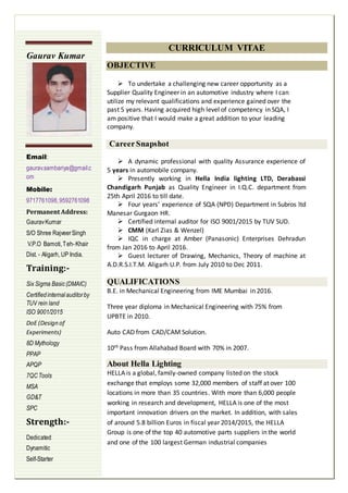 CURRICULUM VITAE
OBJECTIVE
 To undertake a challenging new career opportunity as a
Supplier Quality Engineer in an automotive industry where I can
utilize my relevant qualifications and experience gained over the
past 5 years. Having acquired high level of competency in SQA, I
am positive that I would make a great addition to your leading
company.
CareerSnapshot
 A dynamic professional with quality Assurance experience of
5 years in automobile company.
 Presently working in Hella India lighting LTD, Derabassi
Chandigarh Punjab as Quality Engineer in I.Q.C. department from
25th April 2016 to till date.
 Four years’ experience of SQA (NPD) Department in Subros ltd
Manesar Gurgaon HR.
 Certified internal auditor for ISO 9001/2015 by TUV SUD.
 CMM (Karl Zias & Wenzel)
 IQC in charge at Amber (Panasonic) Enterprises Dehradun
from Jan 2016 to April 2016.
 Guest lecturer of Drawing, Mechanics, Theory of machine at
A.D.R.S.I.T.M. Aligarh U.P. from July 2010 to Dec 2011.
QUALIFICATIONS
B.E. in Mechanical Engineering from IME Mumbai in 2016.
Three year diploma in Mechanical Engineering with 75% from
UPBTE in 2010.
Auto CAD from CAD/CAM Solution.
10th Pass from Allahabad Board with 70% in 2007.
About Hella Lighting
HELLA is a global, family-owned company listed on the stock
exchange that employs some 32,000 members of staff at over 100
locations in more than 35 countries. With more than 6,000 people
working in research and development, HELLA is one of the most
important innovation drivers on the market. In addition, with sales
of around 5.8 billion Euros in fiscal year 2014/2015, the HELLA
Group is one of the top 40 automotive parts suppliers in the world
and one of the 100 largest German industrial companies
Gaurav Kumar
Email:
gaurav.sambariya@gmail.c
om
Mobile:
9717761098,9592761098
Permanent Address:
GauravKumar
S/O Shree RajveerSingh
V.P.O Bamoti,Teh-Khair
Dist. - Aligarh, UP India.
Training:-
Six Sigma Basic(DMAIC)
Certifiedinternalauditorby
TUV rein land
ISO 9001/2015
DoE (Design of
Experiments)
8D Mythology
PPAP
APQP
7QCTools
MSA
GD&T
SPC
Strength:-
Dedicated
Dynamitic
Self-Starter
 
