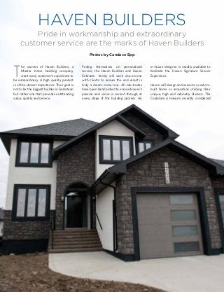 HAVEN BUILDERS
Pride in workmanship and extraordinary
customer service are the marks of Haven Builders
Photos by Candace Epp
T
he owners of Haven Builders, a
Master home building company,
want every customer’s experience to
be extraordinary. A high quality product
is of the utmost importance. Their goal is
not to be the biggest builder in Saskatoon
but rather one that provides outstanding
value, quality and service.
Priding themselves on personalized
service, the Haven Builders and Haven
Cabinets family will work one-on-one
with clients to ensure the end result is
truly a dream come true. All sub-trades
have been hand picked to ensure Haven’s
passion and vision is carried through at
every stage of the building process. An
in-house designer is readily available to
facilitate the Haven Signature Service
Experience.
Haven will design and execute a custom-
built home or renovation utilizing their
unique, high end cabinetry division. The
Coalsdale is Haven’s recently completed
 