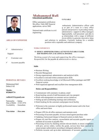 1
Page 1 of 3
AREAS OF EXPERTISE
 Administrative
Support
 Customer care
 Accounts payable
PERSONAL DETAILS
Muhammed Rafi
Dubai,UAE
Mobile:
0528669774
rafidxb333@gmail.com
Join Google+
Nationality : Indian
Date of Birth : 15.03.1974
Availability : Immediate
Visa status : free zone
Muhammed Rafi
ADMINISTRATIVE OFFICER/ ACCOUNTS PAYABLE
CAREER OBJECTIVE
A highly competent, motivated and enthusiastic Administrative officer with
experience of working as part of a team in a busy office
environment. Well organized and proactive in providing timely,
efficient and accurate administrative support to office managers
and work colleagues. Approachable, well presented and able to
establish good working relationships with a range of different
people. Possessing a proven ability to generate innovative ideas
and solutions to problems. Currently looking for a suitable
position with a reputable and ambitious company.
WORK EXPERIENCE
 OFFICE ADMINISTRATOR & ACCOUNTS PAYABLE CLERK
JEB TRADING-FZN ,UAE (16/8/12 to 30/4/2015)
Skills
• Business Writing
• Records Management
• Strong organizational, administrative and analytical skills.
• Excellent in oral and written communication skills
• Excellent working knowledge of all Microsoft Office packages and ERP
financial system
• Well organized approach and excellent time management skills
Duties and Responsibilities:
• Communicate with customers via phone, email
• Keep tracking ,record of staff documents and visa, passport
• Work with management on customer service initiatives.
• Setting up and coordinating meetings and conferences.
• Hotel booking for the customers and prepare travel facility
• Welcome to the customers in highly professional manner and in the front
office and assist them
• Prepare LPO for all office stationery and maintain stock
• Processing of accounts payable, invoices raised against purchase order
• Updating of processed cheque in financial system on daily basis
• Prepare all cash flow analysis, reconciliation and accounts payable reports to
maintain all accounts in payable files.
• Processing invoice by checking amount relevant details, to ensure compliance
with po's, service orders, verifies the goods, services have been received to
ensure proper authorization according to delegated authorities.
• Performs accurate and up-to-date maintenance of accounts payables records
Working as part of a team and supporting the office manager.
Responsible for the payable & administrative duties.
Educational qualification
Office automation certification
Ms.office, Tally ERP financial
applications, server 2002
National trade certificate in civil
engineering
 