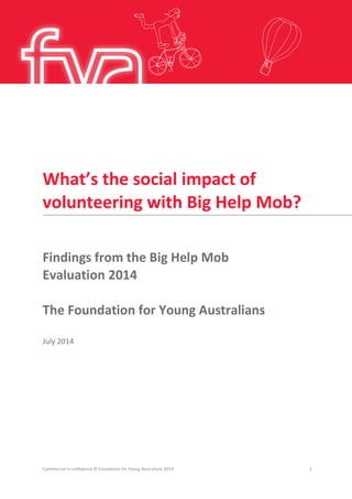 What’s the social impact of
volunteering with Big Help Mob?
Findings from the Big Help Mob
Evaluation 2014
The Foundation for Young Australians
July 2014
Commercial in confidence © Foundation for Young Australians 2014 1
 