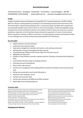 Kevin Neil Barraclough
79 Sutherland Drive – Broadway – Sunderland – Tyne & Wear – United Kingdom – SR4 8RJ
07818598978 / 01915281698 – kevbarra@fsmail.net – kevinbarraclough@rocketmail.com
Profile
A highly motivated and proven Blasting and Coating NACE CIP 2 Inspector/Supervisor and RPS certified.
With over 30 years coating experience of working in the demanding and pressurised environment of the
Oil and Gas Sector. A goal oriented individual who is a strong team player and leader with a professional
and responsible attitude and an inherent desire to meet and exceed goals. Flexible and adaptable, always
striving to find a timely and effective solution to any problems faced to reduce cost and ensure customer
satisfaction. Experience in the Oil and Gas Industry includes the supervision of a team of multi-national
blaster and painters working on offshore and onshore. Currently looking to enhance existing skills and take
on new challenges also currently working towards gaining NACE CIP 3 Certification.
Key Strengths
• QA/QC Inspection and documentation
• Leadership and strong team player
• Supervisory management to provide and maintain a safe working environment
• Working with, training and managing of foreign nationals
• Forward planning of daily and future work scopes and materials required
• Adaptable and resourceful
• Capable of using initiative to provide a speedy resolution of blasting, coating and paint equipment
faults
• Level-headed and able to adapt to changing situations
• Extremely punctual and disciplined
• Able to work under pressure
• Excellent time management skills enabling efficient resolution of problems and ensuring reduced
costs
• Willing and accustomed to work varied shift patterns
• Experience with manpower control
• Excellent communication skills
• Familiar with working to ISO 9000 and AS 9001 standards
• Highly experienced coating background
Technical skills
Maintain and document project coating stock, equipment and consumables Attend & participate in planning/co-coordinating meetings
Reporting of daily and weekly activities to client and management STOP and step back 5x5 Safety management & PTW audits
PTW trained paper or electronic based systems, task based risk assessments Client coating specification and technical support
Complete coating surveys, work scope evaluation and estimations Confined Space entry use of BA and rescue trained
Radiation Protection Supervisor (RPS), NORM removal documentation, control and supervision
Surface preparation and coating standards QA/QC Inspection and documentation
Conventional, airless, air-assisted airless, HVLP and plural pump spray equipment Hydro-blasting (UP/UHP) operator and equipment
Tank & Vessel Hydrocarbon solids removal and cleaning Tank & vessel lining coating systems
Monitor of atmospheric conditions, surface preparations, mixing and application Non-skid deck & heli-deck coating systems
Training of foreign nationals in the classroom and on the job training Contract appraisals of all team members
Employment History
 