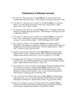 Publications in Refereed Journals
1) P.P. Absil, J.V. Hryniewicz, B.E. Little, R. Wilson, L.G. Joneckis and P.T. Ho,
“Compact Microring Notch Filters”. IEEE Photonics Technology Letters,12, 4, 2000
2) P. P. Absil, J. V. Hryniewicz, B. E. Little, P. S. Cho, R. A. Wilson, L. G. Joneckis,
and P.-T. Ho, “Wavelength conversion in GaAs micro-ring resonators”. Optics
Letters. Vol. 25, No. 8, April 15, 2000
3) J.V. Hryniewicz, P.P. Absil, B.E. Little, R. Wilson, and P.T. Ho,”Higher Order Filter
Response in Coupled Microring Resonators”. IEEE Photonics Technology Letters,12,
3, 2000, Pages 320-322
4) P. P. Absil, J. V. Hryniewicz, B. E. Little, P. S. Cho, R. A. Wilson, L. G. Joneckis,
and P.-T. Ho, “Enhancement of nonlinear effects in GaAs/AlGaAs microring
resonators”, Lasers and Electro-Optics – CLEO 2000, Pages 224-225, 2000
5) M. J. Yang, W. J. Moore, C. H. Yang, R. A. Wilson, B. R. Bennett, and B. V.
Shanabrook, “Determination of temperature dependence of GaSb absorption edge and
its application for transmission thermometry”. Journal of Applied Physics -- May 1,
1999 -- Volume 85, Issue 9, pp. 6632-6635
6) Sambhu Argarwala, Oliver King, Scott Horst, Rick Wilson, Dennis Stone, Mario
Dagenais, and Y.J. Chen. “ Response surface study of inductively coupled plasma
etching of GaAs/AlGaAs in BCl3/Cl2. J. Vac. Sci. Technol. A 17, 52 (1999)
7) Fu-Cheng Wang, W.E. Zhang, C.H. Yang, M.J. Yang, B.R. Bennett, R.A. Wilson,
and D.R. Stone, “A tunneling field-effect transistor with 25 nm metallurgical channel
length”, Applied Physics Letters, 70, (22), 2 June, 1997
8) G.A. Porkolab, Y.J. Chen, S.A. Merritt, Seyed Ahmad Tabatabaei, Sambhu Agarwala,
F.G. Johnson, Oliver King, M. Dagenais, R.A. Wilson, and D.R. Stone, “Wet-
Chemistry Surface Treatment for Dark-Current Reduction that Preserves Lateral
Dimensions of Reactive Ion Etched Ga 0.47 In 0.53 As p-i-n Diode Photodectectors”,
IEEE Photonics Technology Letters, 9, 490-492, 1997.
9) C.R. Lu, S.K. Du, J.R. Anderson, D.R. Stone, and R.A. Wilson, “Photoreflectance
study of GaAs/Al.0.3 Ga 0.7 As resonant asymmetric double quantum wells with Si
delta doping in side barriers”, Applied Surface Science, 92, pp. 543-546, (1996).
10) C.R. Lu, C.L. Chang, C.H. Liou, J.R. Anderson, D.R. Stone, and R.A. Wilson,
“Study of the internal electric fields across the interfaces in the GaAs/(1Al,Ga)As
microstructures”, Applied Surface Science, 92, pp. 404-407, (1996).
 