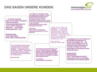 „Ich wollte mich auf diesem Wege noch
für Ihren tollen Beitrag zum gestrigen
Seminar in Passau bedanken. Hoffentlich
habe ich einmal wieder die Chance dazu
oder schaffe mir die Gelegenheit selbst,
indem ich Sie für ein Seminar in unserem
Hause gewinnen kann.“
Jana Schlüter
Handwerkskammer Flensburg
„…haben wir mit Hilfe von
messagepool ein neuartiges
pädagogisch - didaktisches
Schulbuchkonzept umgesetzt …
exzellenten fachlichen und
journalistischen Fähigkeiten
überzeugen … Kreativität, Know-
how und Innovationskraft…
schätzen die professionelle
Zusammenarbeit sehr.“
Edith Schlicht
Cornelsen Verlag GmbH
„Das Ludwig-Fröhler-Institut möchte
sich ganz herzlich für Ihren äußerst
anregenden Vortrag / das Seminar
bedanken. … beste Rednerin mit den
spannendsten Inhalten… beweist, dass
Sie die Gruppe motivieren konnten. …
Wir werden Sie auch in Zukunft gerne
für Vorträge buchen.“
Maximilian Wolf
DAS SAGEN UNSERE KUNDEN:
 