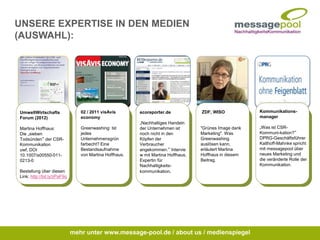 Kommunikations-
manager
„Was ist CSR-
Kommuni-kation?“
DPRG-Geschäftsführer
Kalthoff-Mahnke spricht
mit messagepool über
neues Marketing und
die veränderte Rolle der
Kommunikation.
ZDF, WISO
"Grünes Image dank
Marketing". Was
Greenwashing
auslösen kann,
erläutert Martina
Hoffhaus in diesem
Beitrag.
ecoreporter.de
„Nachhaltiges Handeln
der Unternehmen ist
noch nicht in den
Köpfen der
Verbraucher
angekommen.“ Intervie
w mit Martina Hoffhaus,
Expertin für
Nachhaltigkeits-
kommunikation.
02 / 2011 visAvis
economy
Greenwashing: Ist
jedes
Unternehmensgrün
farbecht? Eine
Bestandsaufnahme
von Martina Hoffhaus.
UmweltWirtschafts
Forum (2012)
Martina Hoffhaus:
Die „sieben
Todsünden“ der CSR-
Kommunikation
uwf, DOI
10.1007/s00550-011-
0213-0
Bestellung über diesen
Link: http://bit.ly/zPaF9q
mehr unter www.message-pool.de / about us / medienspiegel
UNSERE EXPERTISE IN DEN MEDIEN
(AUSWAHL):
 