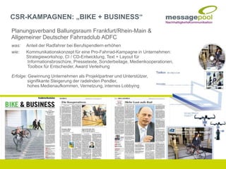 Planungsverband Ballungsraum Frankfurt/Rhein-Main &
Allgemeiner Deutscher Fahrradclub ADFC
was: Anteil der Radfahrer bei Berufspendlern erhöhen
wie: Kommunikationskonzept für eine Pro-Fahrrad-Kampagne in Unternehmen:
Strategieworkshop, CI / CD-Entwicklung, Text + Layout für
Informationsbroschüre, Pressetexte, Sonderbeilage, Medienkooperationen,
Toolbox für Entscheider, Award Verleihung
Erfolge: Gewinnung Unternehmen als Projektpartner und Unterstützer,
signifikante Steigerung der radelnden Pendler,
hohes Medienaufkommen, Vernetzung, internes Lobbying
CSR-KAMPAGNEN: „BIKE + BUSINESS“
 