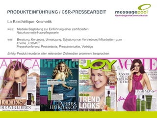 La Biosthétique Kosmetik
was: Mediale Begleitung zur Einführung einer zertifizierten
Naturkosmetik-Haarpflegeserie
wie: Beratung, Konzepte, Umsetzung, Schulung von Vertrieb und Mitarbeitern zum
Thema „LOHAS“
Pressekonferenz, Pressetexte, Pressekontakte, Vorträge
Erfolg: Produkt wurde in allen relevanten Zielmedien prominent besprochen
PRODUKTEINFÜHRUNG / CSR-PRESSEARBEIT
 