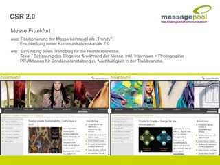 Messe Frankfurt
was: Positionierung der Messe heimtextil als „Trendy“,
Erschließung neuer Kommunikationskanäle 2.0
wie: Einführung eines Trendblog für die Heimtextilmesse,
Texte / Betreuung des Blogs vor & während der Messe, inkl. Interviews + Photographie
PR-Aktionen für Sonderveranstaltung zu Nachhaltigkeit in der Textilbranche,
CSR 2.0
 