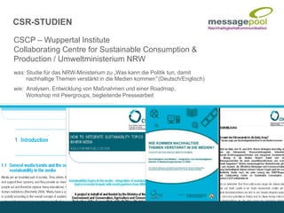 CSCP – Wuppertal Institute
Collaborating Centre for Sustainable Consumption &
Production / Umweltministerium NRW
was: Studie für das NRW-Ministerium zu „Was kann die Politik tun, damit
nachhaltige Themen verstärkt in die Medien kommen“(Deutsch/Englisch)
wie: Analysen, Entwicklung von Maßnahmen und einer Roadmap,
Workshop mit Peergroups, begleitende Pressearbeit
CSR-STUDIEN
 