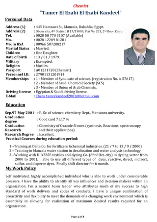 Page 1 of 4
Chemist
"Tamer El Ezabi El Ezabi Kandeel"
Personal Data
Address (1) : 4-El Hamzawi St., Manzala, Dakahlia, Egypt.
Address (2) : Obour city, 4th District, B 17/19009, Flat No. 201, 2nd floor, Cairo.
Tel. : 0020 50 770 3107 (Available)
Mo. : 0020 12209 81281
Mo. in KSA : 00966 507288217
Marital Status : Married.
Children : One Daughter
Date of birth : 13 / 01 / 1979.
Military : Exempted.
Religion : Muslim.
Passport : A01231720 (Chemist)
Personnel I.D. : 27901131201914
Memberships : 1 - Member of Syndicate of science. (registration No. is 57617)
: 2 - Member of Saudi Chemical Society (SCS).
: 3 - Member of Union of Arab Chemists.
Driving license : Egyptian & Saudi driving license.
E-Mail : Chem_tamerkandeel2001@hotmail.com
Education
Sep.97-May 2001 : B. Sc. of science, chemistry Dept., Mansoura university.
Graduation
degree
: Good card 71.17 %
Graduation
Research
: Chemistry of Oxazole-5-ones (synthesis, Reactions, spectroscopy
and their applications).
Research Degree : Excellent.
Practical Courses during education period:
1 –Training at Delta Co. for fertilizers &chemical industries. (21 / 7 to 13 / 9 / 2000)
2 – Training in Manzala water station in desalination and water analysis technology.
3 –Working with ULYESSE textiles and dyeing Co. (6thof Oct. city) in dyeing sector from
2000 to 2001, able to use all different types of dyes; reactive, direct, indirect,
sulfur, and disperse dyes. Finally shift director for 6 month.
My Work Policy
Self motivated, highly accomplished individual who is able to work under considerable
pressure. I have the ability to identify all key influences and decision makers within an
organization. I'm a natural team leader who attributes much of my success to high
standard of work delivery and codes of conducts. I have a unique combination of
proactivity and flexibility to meet the demands of a changing work environment which is
essentially in allowing for realization of maximum desired results required for an
organization.
 