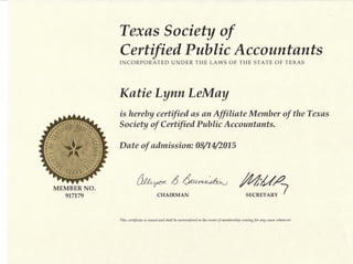 Texas society of
C ertifi e d P ubli c Ac c ount ants
INCORPORATED UNDER THE LAWS OF THE STATE OF TEXAS
MEMBER NO.
917179
Katie LynnLeMay
is hereby certified as an Affiliate Member of the Texas
Society of Certified Public Accountants.
Date of admission: 08/1U2015
#iey*rLM WCHAIRMAN SECRETARY {
This cerfificate is issued anil shall be surrendereil in the ettent of membership ceasing for any cause uthateoer.
 