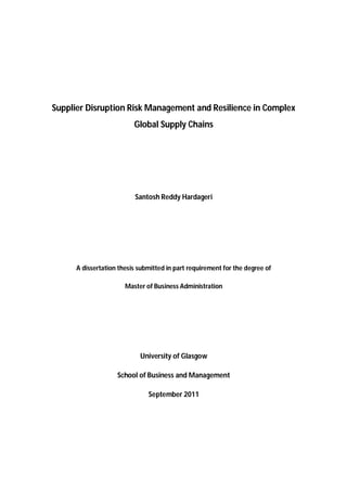 Supplier Disruption Risk Management and Resilience in Complex
Global Supply Chains
Santosh Reddy Hardageri
A dissertation thesis submitted in part requirement for the degree of
Master of Business Administration
University of Glasgow
School of Business and Management
September 2011
 