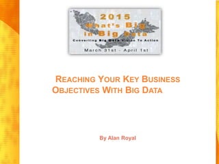 REACHING YOUR KEY BUSINESS
OBJECTIVES WITH BIG DATA
By Alan Royal
 