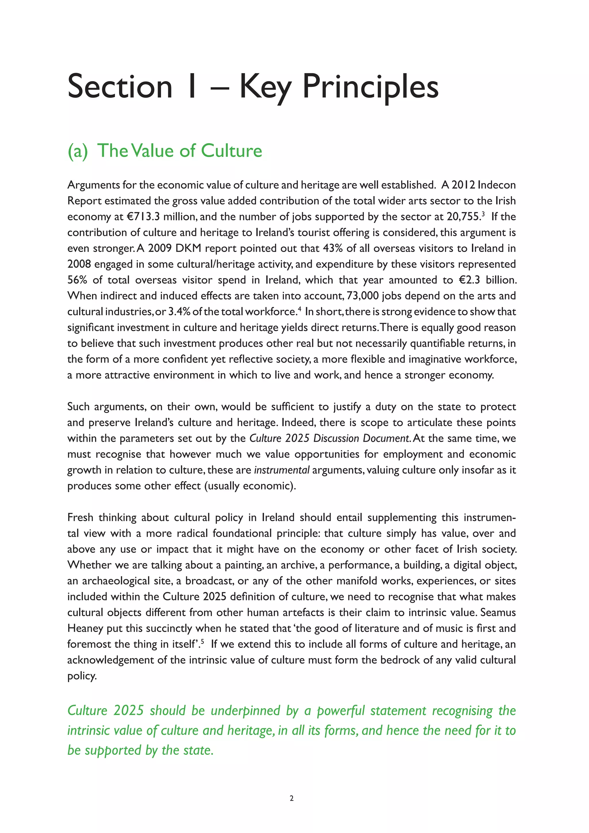 Section 1 – Key Principles
(a) TheValue of Culture
Arguments for the economic value of culture and heritage are well established. A 2012 Indecon
Report estimated the gross value added contribution of the total wider arts sector to the Irish
economy at €713.3 million, and the number of jobs supported by the sector at 20,755.3
If the
contribution of culture and heritage to Ireland’s tourist offering is considered, this argument is
even stronger.A 2009 DKM report pointed out that 43% of all overseas visitors to Ireland in
2008 engaged in some cultural/heritage activity, and expenditure by these visitors represented
56% of total overseas visitor spend in Ireland, which that year amounted to €2.3 billion.
When indirect and induced effects are taken into account, 73,000 jobs depend on the arts and
cultural industries,or 3.4% of the total workforce.4
In short,there is strong evidence to show that
significant investment in culture and heritage yields direct returns.There is equally good reason
to believe that such investment produces other real but not necessarily quantifiable returns, in
the form of a more confident yet reflective society, a more flexible and imaginative workforce,
a more attractive environment in which to live and work, and hence a stronger economy.
Such arguments, on their own, would be sufficient to justify a duty on the state to protect
and preserve Ireland’s culture and heritage. Indeed, there is scope to articulate these points
within the parameters set out by the Culture 2025 Discussion Document.At the same time, we
must recognise that however much we value opportunities for employment and economic
growth in relation to culture,these are instrumental arguments,valuing culture only insofar as it
produces some other effect (usually economic).
Fresh thinking about cultural policy in Ireland should entail supplementing this instrumen-
tal view with a more radical foundational principle: that culture simply has value, over and
above any use or impact that it might have on the economy or other facet of Irish society.
Whether we are talking about a painting, an archive, a performance, a building, a digital object,
an archaeological site, a broadcast, or any of the other manifold works, experiences, or sites
included within the Culture 2025 definition of culture, we need to recognise that what makes
cultural objects different from other human artefacts is their claim to intrinsic value. Seamus
Heaney put this succinctly when he stated that ‘the good of literature and of music is first and
foremost the thing in itself’.5
If we extend this to include all forms of culture and heritage, an
acknowledgement of the intrinsic value of culture must form the bedrock of any valid cultural
policy.
Culture 2025 should be underpinned by a powerful statement recognising the
intrinsic value of culture and heritage, in all its forms, and hence the need for it to
be supported by the state.
2
 