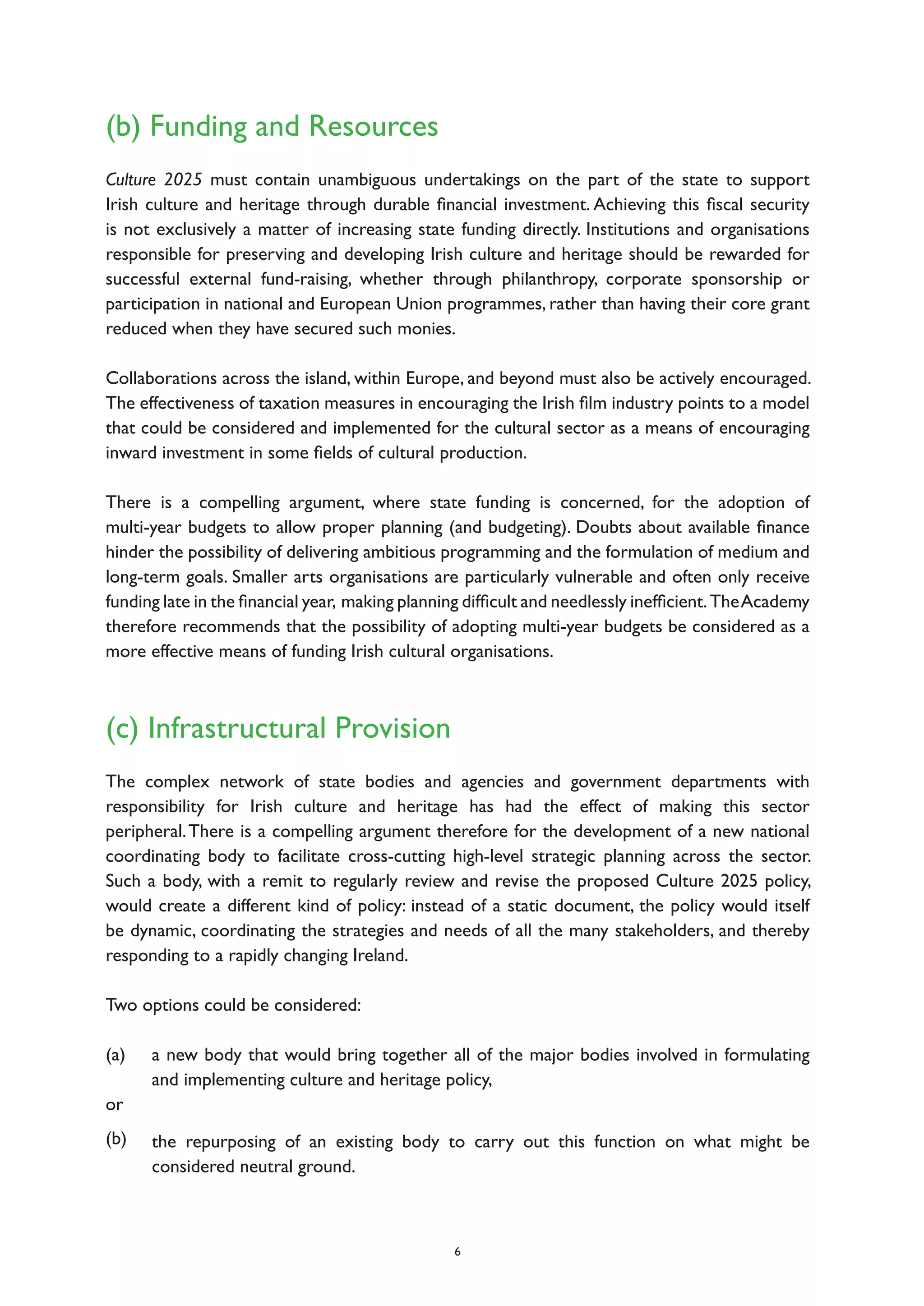 (b) Funding and Resources
Culture 2025 must contain unambiguous undertakings on the part of the state to support
Irish culture and heritage through durable financial investment. Achieving this fiscal security
is not exclusively a matter of increasing state funding directly. Institutions and organisations
responsible for preserving and developing Irish culture and heritage should be rewarded for
successful external fund-raising, whether through philanthropy, corporate sponsorship or
participation in national and European Union programmes, rather than having their core grant
reduced when they have secured such monies.
Collaborations across the island, within Europe, and beyond must also be actively encouraged.
The effectiveness of taxation measures in encouraging the Irish film industry points to a model
that could be considered and implemented for the cultural sector as a means of encouraging
inward investment in some fields of cultural production.
There is a compelling argument, where state funding is concerned, for the adoption of
multi-year budgets to allow proper planning (and budgeting). Doubts about available finance
hinder the possibility of delivering ambitious programming and the formulation of medium and
long-term goals. Smaller arts organisations are particularly vulnerable and often only receive
funding late in the financial year, making planning difficult and needlessly inefficient.TheAcademy
therefore recommends that the possibility of adopting multi-year budgets be considered as a
more effective means of funding Irish cultural organisations.
(c) Infrastructural Provision
The complex network of state bodies and agencies and government departments with
responsibility for Irish culture and heritage has had the effect of making this sector
peripheral.There is a compelling argument therefore for the development of a new national
coordinating body to facilitate cross-cutting high-level strategic planning across the sector.
Such a body, with a remit to regularly review and revise the proposed Culture 2025 policy,
would create a different kind of policy: instead of a static document, the policy would itself
be dynamic, coordinating the strategies and needs of all the many stakeholders, and thereby
responding to a rapidly changing Ireland.
Two options could be considered:
(a)
or
(b)
6
a new body that would bring together all of the major bodies involved in formulating
and implementing culture and heritage policy,
the repurposing of an existing body to carry out this function on what might be
considered neutral ground.
 
