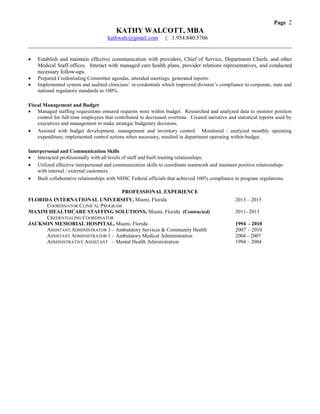 Page 2
KATHY WALCOTT, MBA
kathwalc@gmail.com || 1.954.840.5706
____________________________________________________________________________________
 Establish and maintain effective communication with providers, Chief of Service, Department Chiefs, and other
Medical Staff offices. Interact with managed care health plans, provider relations representatives, and conducted
necessary follow-ups.
 Prepared Credentialing Committee agendas, attended meetings, generated reports.
 Implemented system and audited clinicians’ re-credentials which improved division’s compliance to corporate, state and
national regulatory standards to 100%.
Fiscal Management and Budget
 Managed staffing requisitions ensured requests were within budget. Researched and analyzed data to monitor position
control for full time employees that contributed to decreased overtime. Created narrative and statistical reports used by
executives and management to make strategic budgetary decisions.
 Assisted with budget development, management and inventory control. Monitored / analyzed monthly operating
expenditure; implemented control actions when necessary, resulted in department operating within budget.
Interpersonal and Communication Skills
 Interacted professionally with all levels of staff and built trusting relationships.
 Utilized effective interpersonal and communication skills to coordinate teamwork and maintain positive relationships
with internal / external customers.
 Built collaborative relationships with NHSC Federal officials that achieved 100% compliance to program regulations.
PROFESSIONAL EXPERIENCE
FLORIDA INTERNATIONAL UNIVERSITY, Miami, Florida 2013 – 2015
COORDINATOR CLINICAL PROGRAM
MAXIM HEALTHCARE STAFFING SOLUTIONS, Miami, Florida (Contracted) 2011- 2013
CREDENTIALING COORDINATOR
JACKSON MEMORIAL HOSPITAL, Miami, Florida 1994 – 2010
ASSISTANT ADMINISTRATOR 3 – Ambulatory Services & Community Health 2007 – 2010
ASSISTANT ADMINISTRATOR 1 – Ambulatory Medical Administration 2004 – 2007
ADMINISTRATIVE ASSISTANT – Mental Health Administration 1994 – 2004
 