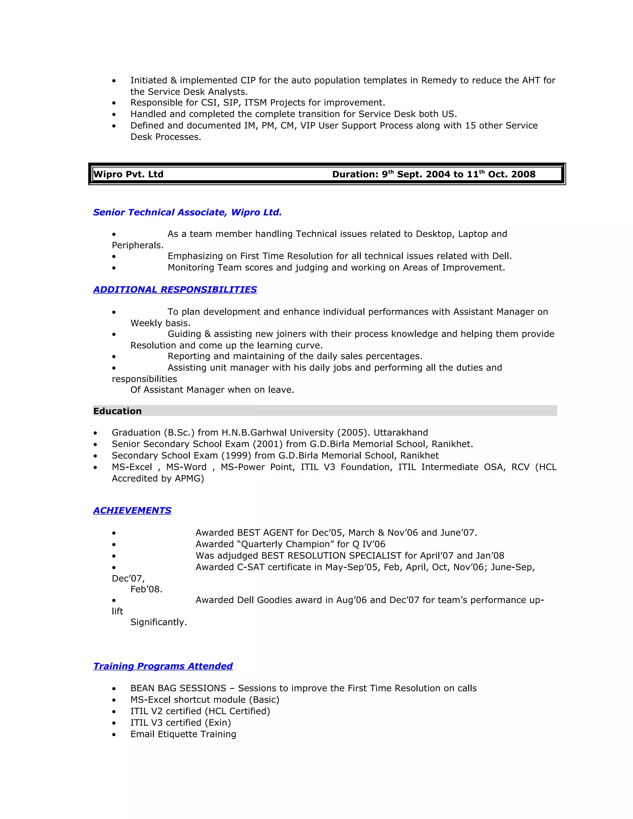 • Initiated & implemented CIP for the auto population templates in Remedy to reduce the AHT for
the Service Desk Analysts.
• Responsible for CSI, SIP, ITSM Projects for improvement.
• Handled and completed the complete transition for Service Desk both US.
• Defined and documented IM, PM, CM, VIP User Support Process along with 15 other Service
Desk Processes.
Wipro Pvt. Ltd Duration: 9th
Sept. 2004 to 11th
Oct. 2008
Senior Technical Associate, Wipro Ltd.
• As a team member handling Technical issues related to Desktop, Laptop and
Peripherals.
• Emphasizing on First Time Resolution for all technical issues related with Dell.
• Monitoring Team scores and judging and working on Areas of Improvement.
ADDITIONAL RESPONSIBILITIES
• To plan development and enhance individual performances with Assistant Manager on
Weekly basis.
• Guiding & assisting new joiners with their process knowledge and helping them provide
Resolution and come up the learning curve.
• Reporting and maintaining of the daily sales percentages.
• Assisting unit manager with his daily jobs and performing all the duties and
responsibilities
Of Assistant Manager when on leave.
Education
• Graduation (B.Sc.) from H.N.B.Garhwal University (2005). Uttarakhand
• Senior Secondary School Exam (2001) from G.D.Birla Memorial School, Ranikhet.
• Secondary School Exam (1999) from G.D.Birla Memorial School, Ranikhet
• MS-Excel , MS-Word , MS-Power Point, ITIL V3 Foundation, ITIL Intermediate OSA, RCV (HCL
Accredited by APMG)
ACHIEVEMENTS
• Awarded BEST AGENT for Dec’05, March & Nov’06 and June’07.
• Awarded “Quarterly Champion” for Q IV’06
• Was adjudged BEST RESOLUTION SPECIALIST for April’07 and Jan’08
• Awarded C-SAT certificate in May-Sep’05, Feb, April, Oct, Nov’06; June-Sep,
Dec’07,
Feb’08.
• Awarded Dell Goodies award in Aug’06 and Dec’07 for team’s performance up-
lift
Significantly.
Training Programs Attended
• BEAN BAG SESSIONS – Sessions to improve the First Time Resolution on calls
• MS-Excel shortcut module (Basic)
• ITIL V2 certified (HCL Certified)
• ITIL V3 certified (Exin)
• Email Etiquette Training
 