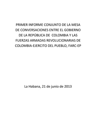 PRIMER INFORME CONJUNTO DE LA MESA
DE CONVERSACIONES ENTRE EL GOBIERNO
DE LA REPÚBLICA DE COLOMBIA Y LAS
FUERZAS ARMADAS REVOLUCIONARIAS DE
COLOMBIA-EJERCITO DEL PUEBLO, FARC-EP
La Habana, 21 de junio de 2013
 