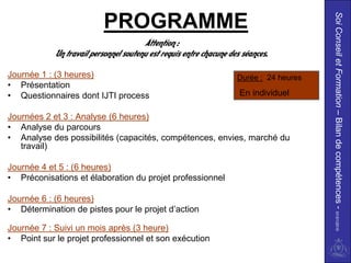 Soi Conseil et Formation – Bilan de compétences - 01/01/2010
                          PROGRAMME
                                       Attention :
            Un travail personnel soutenu est requis entre chacune des séances.

Journée 1 : (3 heures)                                              Durée : 24 heures
• Présentation
• Questionnaires dont IJTI process                                   En individuel

Journées 2 et 3 : Analyse (6 heures)
• Analyse du parcours
• Analyse des possibilités (capacités, compétences, envies, marché du
   travail)

Journée 4 et 5 : (6 heures)
• Préconisations et élaboration du projet professionnel

Journée 6 : (6 heures)
• Détermination de pistes pour le projet d’action

Journée 7 : Suivi un mois après (3 heure)
• Point sur le projet professionnel et son exécution
 