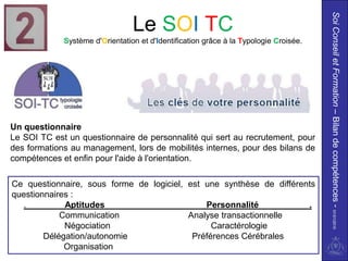 Soi Conseil et Formation – Bilan de compétences - 01/01/2010
                                 Le SOI TC
             Système d'Orientation et d'Identification grâce à la Typologie Croisée.




Un questionnaire
Le SOI TC est un questionnaire de personnalité qui sert au recrutement, pour
des formations au management, lors de mobilités internes, pour des bilans de
compétences et enfin pour l'aide à l'orientation.

Ce questionnaire, sous forme de logiciel, est une synthèse de différents
questionnaires :
  .          Aptitudes                        Personnalité            .
            Communication                 Analyse transactionnelle
             Négociation                        Caractérologie
        Délégation/autonomie               Préférences Cérébrales
             Organisation
 