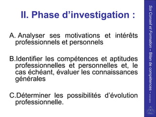 Soi Conseil et Formation – Bilan de compétences - 01/01/2010
   II. Phase d’investigation :

A. Analyser ses motivations et intérêts
  professionnels et personnels

B.Identifier les compétences et aptitudes
  professionnelles et personnelles et, le
  cas échéant, évaluer les connaissances
  générales

C.Déterminer les possibilités d’évolution
 professionnelle.
 
