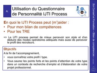 Soi Conseil et Formation – Bilan de compétences - 01/01/2010
 A.
       Utilisation du Questionnaire
       de Personnalité IJTI Process
En quoi le IJTI Process peut (m’)aider :
• Pour mon bilan de compétences
• Pour les TRE
=> Le IJTI process permet de mieux percevoir son style et d’en
  déduire des modes opératoires adéquats mais aussi de percevoir
  le profil des recruteurs.

Objectifs
A la fin de l’accompagnement,
• vous connaîtrez votre profil / type.
• Vous saurez les points forts et les points d’attention de votre type
   dans un contexte de recherche d’emploi et d’élaboration de votre
   projet professionnel.
 