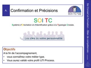 Soi Conseil et Formation – Bilan de compétences - 01/01/2010
 A.   Confirmation et Précisions

                                SOI TC
       Système d'Orientation et d'Identification grâce à la Typologie Croisée.




Objectifs
A la fin de l’accompagnement,
• vous connaîtrez votre métier type.
• Vous aurez validé votre profil IJTI Process.
 
