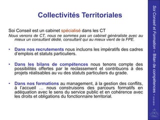 Soi Conseil et Formation – Bilan de compétences - 01/01/2010
               Collectivités Territoriales

Soi Conseil est un cabinet spécialisé dans les CT
Nous venons de CT, nous ne sommes pas un cabinet généraliste avec au
  mieux un consultant dédié, consultant qui au mieux vient de la FPE.

• Dans nos recrutements nous incluons les impératifs des cadres
  d’emplois et statuts particuliers.

• Dans les bilans de compétences nous tenons compte des
  possibilités offertes par le reclassement et contribuons à des
  projets réalisables au vu des statuts particuliers du grade.

• Dans nos formations au management, à la gestion des conflits,
  à l’accueil … nous construisons des parcours formatifs en
  adéquation avec le sens du service public et en cohérence avec
  les droits et obligations du fonctionnaire territorial.
 
