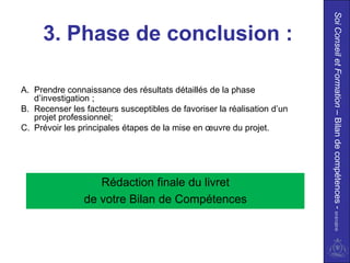 Soi Conseil et Formation – Bilan de compétences - 01/01/2010
     3. Phase de conclusion :

A. Prendre connaissance des résultats détaillés de la phase
   d’investigation ;
B. Recenser les facteurs susceptibles de favoriser la réalisation d’un
   projet professionnel;
C. Prévoir les principales étapes de la mise en œuvre du projet.




                   Rédaction finale du livret
                de votre Bilan de Compétences
 