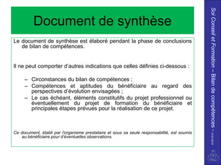 Soi Conseil et Formation – Bilan de compétences - 01/01/2010
          Document de synthèse
Le document de synthèse est élaboré pendant la phase de conclusions
   de bilan de compétences.


Il ne peut comporter d’autres indications que celles définies ci-dessous :

     – Circonstances du bilan de compétences ;
     – Compétences et aptitudes du bénéficiaire au regard des
       perspectives d’évolution envisagées ;
     – Le cas échéant, éléments constitutifs du projet professionnel ou
       éventuellement du projet de formation du bénéficiaire et
       principales étapes prévues pour la réalisation de ce projet.



Ce document, établi par l'organisme prestataire et sous sa seule responsabilité, est soumis
   au bénéficiaire pour d’éventuelles observations.
 