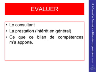 Soi Conseil et Formation – Bilan de compétences - 01/01/2010
           EVALUER

• Le consultant
• La prestation (intérêt en général)
• Ce que ce bilan de compétences
  m’a apporté.
 