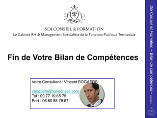 Soi Conseil et Formation – Bilan de compétences - 01/01/2010
Fin de Votre Bilan de Compétences

      Votre Consultant : Vincent BOGAERS

      vbogaers@soi-conseil.com
      Tel : 09 77 19 65 75
      Port : 06 60 85 75 67
 