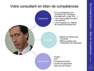 Soi Conseil et Formation – Bilan de compétences - 01/01/2010
Votre consultant en bilan de compétences
                               • 12 ans d’expérience de
                                 l’animation de formations
                                 (management, projet, RH,…)
                Expérience     • 7 ans responsable formation
                                 / recrutement
                               • 2 ans dirigeant d’un cabinet
                                 de conseil et formation RH.




                                      • Master en Ressources
                                        Humaines
                      Formation
                                      • MBA en gestion des
                                        entreprises Internationales




                               • Ecoles
                               • FPT
               Interventions   • Entreprises privées
                               • Auprès de particuliers
                               • Services de l’Emploi
 