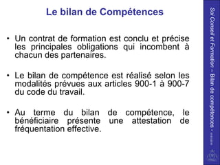 Soi Conseil et Formation – Bilan de compétences - 01/01/2010
          Le bilan de Compétences

• Un contrat de formation est conclu et précise
  les principales obligations qui incombent à
  chacun des partenaires.

• Le bilan de compétence est réalisé selon les
  modalités prévues aux articles 900-1 à 900-7
  du code du travail.

• Au terme du bilan de compétence, le
  bénéficiaire présente une attestation de
  fréquentation effective.
 