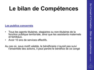 Soi Conseil et Formation – Bilan de compétences - 01/01/2010
   Le bilan de Compétences

Les publics concernés

• Tous les agents titulaires, stagiaires ou non-titulaires de la
  fonction publique territoriale, ainsi que les assistants maternels
  et familiaux.
• Avoir 10 ans de services effectifs.

Au cas où, sous motif valable, le bénéficiaire n’aurait pas suivi
  l’ensemble des actions, il peut perdre le bénéfice de ce congé
 
