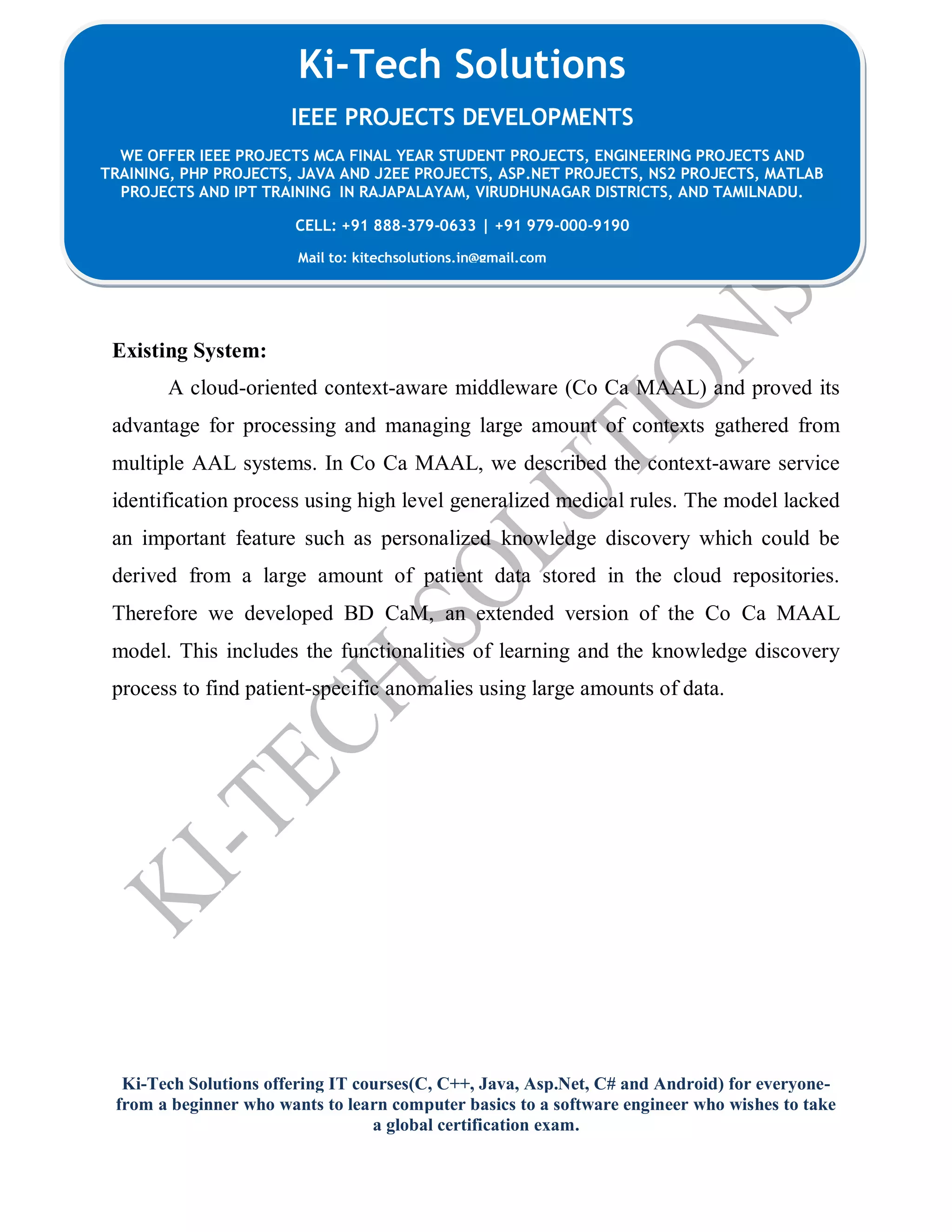 Ki-Tech Solutions offering IT courses(C, C++, Java, Asp.Net, C# and Android) for everyone-
from a beginner who wants to learn computer basics to a software engineer who wishes to take
a global certification exam.
Ki-Tech Solutions
IEEE PROJECTS DEVELOPMENTS
WE OFFER IEEE PROJECTS MCA FINAL YEAR STUDENT PROJECTS, ENGINEERING PROJECTS AND
TRAINING, PHP PROJECTS, JAVA AND J2EE PROJECTS, ASP.NET PROJECTS, NS2 PROJECTS, MATLAB
PROJECTS AND IPT TRAINING IN RAJAPALAYAM, VIRUDHUNAGAR DISTRICTS, AND TAMILNADU.
CELL: +91 888-379-0633 | +91 979-000-9190
Mail to: kitechsolutions.in@gmail.com
Existing System:
A cloud-oriented context-aware middleware (Co Ca MAAL) and proved its
advantage for processing and managing large amount of contexts gathered from
multiple AAL systems. In Co Ca MAAL, we described the context-aware service
identification process using high level generalized medical rules. The model lacked
an important feature such as personalized knowledge discovery which could be
derived from a large amount of patient data stored in the cloud repositories.
Therefore we developed BD CaM, an extended version of the Co Ca MAAL
model. This includes the functionalities of learning and the knowledge discovery
process to find patient-specific anomalies using large amounts of data.
 