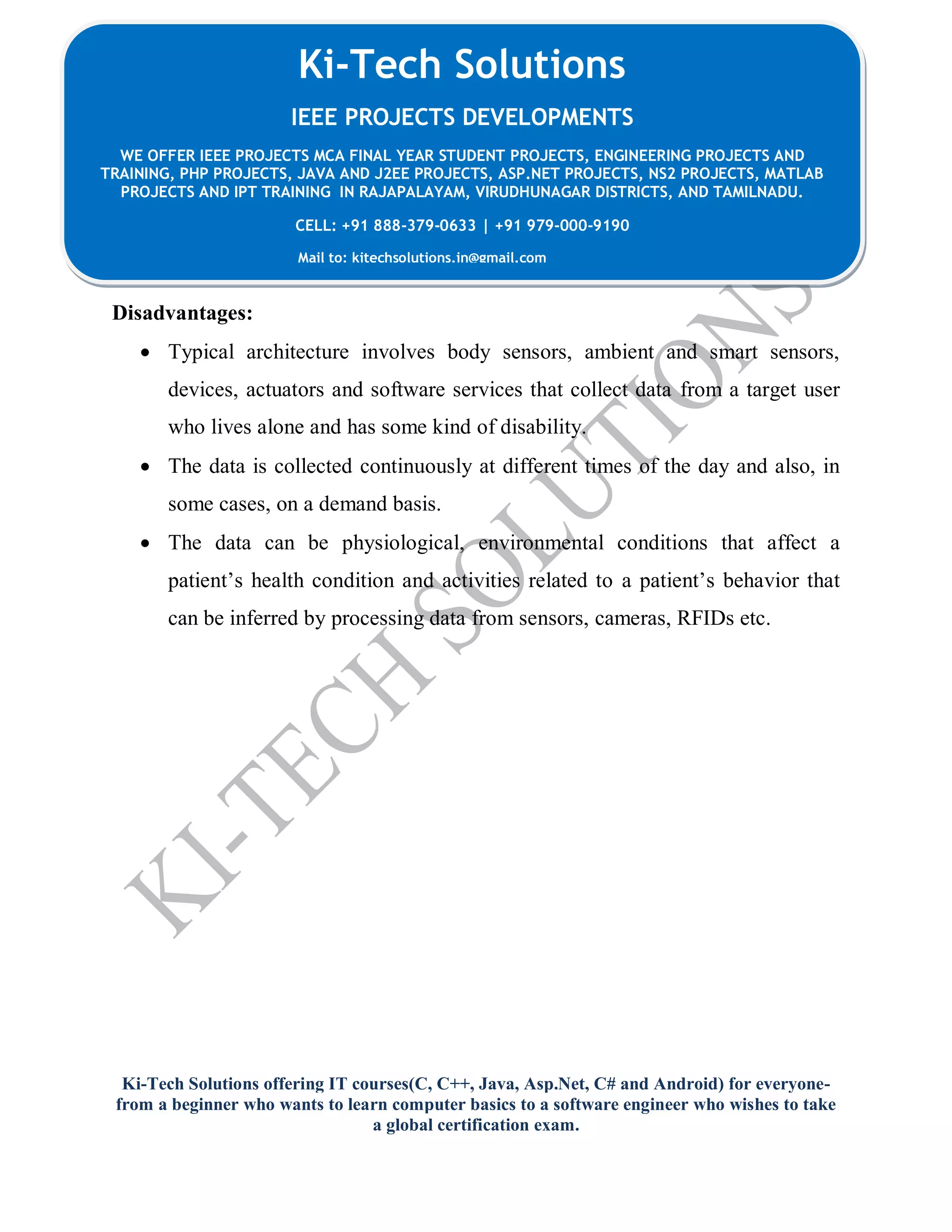 Ki-Tech Solutions offering IT courses(C, C++, Java, Asp.Net, C# and Android) for everyone-
from a beginner who wants to learn computer basics to a software engineer who wishes to take
a global certification exam.
Ki-Tech Solutions
IEEE PROJECTS DEVELOPMENTS
WE OFFER IEEE PROJECTS MCA FINAL YEAR STUDENT PROJECTS, ENGINEERING PROJECTS AND
TRAINING, PHP PROJECTS, JAVA AND J2EE PROJECTS, ASP.NET PROJECTS, NS2 PROJECTS, MATLAB
PROJECTS AND IPT TRAINING IN RAJAPALAYAM, VIRUDHUNAGAR DISTRICTS, AND TAMILNADU.
CELL: +91 888-379-0633 | +91 979-000-9190
Mail to: kitechsolutions.in@gmail.com
Disadvantages:
 Typical architecture involves body sensors, ambient and smart sensors,
devices, actuators and software services that collect data from a target user
who lives alone and has some kind of disability.
 The data is collected continuously at different times of the day and also, in
some cases, on a demand basis.
 The data can be physiological, environmental conditions that affect a
patient’s health condition and activities related to a patient’s behavior that
can be inferred by processing data from sensors, cameras, RFIDs etc.
 