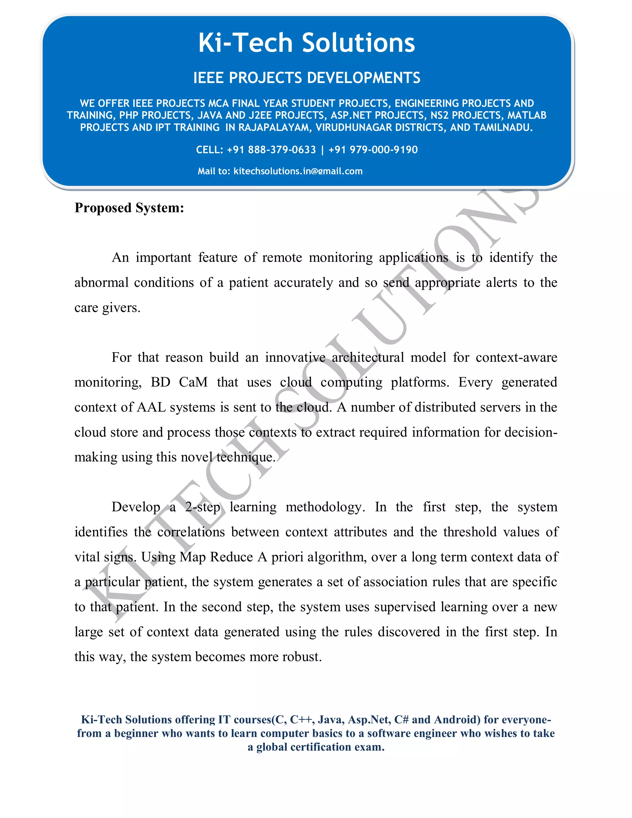 Ki-Tech Solutions offering IT courses(C, C++, Java, Asp.Net, C# and Android) for everyone-
from a beginner who wants to learn computer basics to a software engineer who wishes to take
a global certification exam.
Ki-Tech Solutions
IEEE PROJECTS DEVELOPMENTS
WE OFFER IEEE PROJECTS MCA FINAL YEAR STUDENT PROJECTS, ENGINEERING PROJECTS AND
TRAINING, PHP PROJECTS, JAVA AND J2EE PROJECTS, ASP.NET PROJECTS, NS2 PROJECTS, MATLAB
PROJECTS AND IPT TRAINING IN RAJAPALAYAM, VIRUDHUNAGAR DISTRICTS, AND TAMILNADU.
CELL: +91 888-379-0633 | +91 979-000-9190
Mail to: kitechsolutions.in@gmail.com
Proposed System:
An important feature of remote monitoring applications is to identify the
abnormal conditions of a patient accurately and so send appropriate alerts to the
care givers.
For that reason build an innovative architectural model for context-aware
monitoring, BD CaM that uses cloud computing platforms. Every generated
context of AAL systems is sent to the cloud. A number of distributed servers in the
cloud store and process those contexts to extract required information for decision-
making using this novel technique.
Develop a 2-step learning methodology. In the first step, the system
identifies the correlations between context attributes and the threshold values of
vital signs. Using Map Reduce A priori algorithm, over a long term context data of
a particular patient, the system generates a set of association rules that are specific
to that patient. In the second step, the system uses supervised learning over a new
large set of context data generated using the rules discovered in the first step. In
this way, the system becomes more robust.
 
