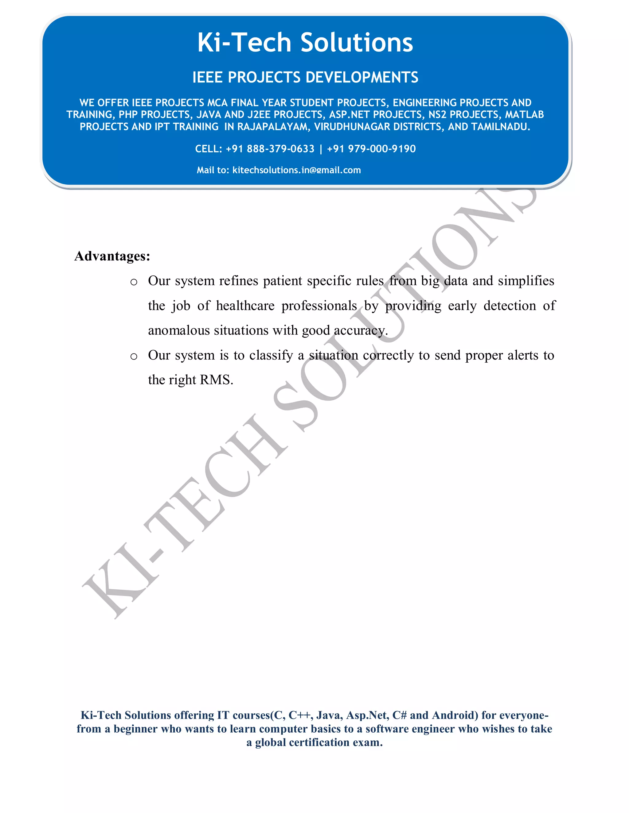 Ki-Tech Solutions offering IT courses(C, C++, Java, Asp.Net, C# and Android) for everyone-
from a beginner who wants to learn computer basics to a software engineer who wishes to take
a global certification exam.
Ki-Tech Solutions
IEEE PROJECTS DEVELOPMENTS
WE OFFER IEEE PROJECTS MCA FINAL YEAR STUDENT PROJECTS, ENGINEERING PROJECTS AND
TRAINING, PHP PROJECTS, JAVA AND J2EE PROJECTS, ASP.NET PROJECTS, NS2 PROJECTS, MATLAB
PROJECTS AND IPT TRAINING IN RAJAPALAYAM, VIRUDHUNAGAR DISTRICTS, AND TAMILNADU.
CELL: +91 888-379-0633 | +91 979-000-9190
Mail to: kitechsolutions.in@gmail.com
Advantages:
o Our system refines patient specific rules from big data and simplifies
the job of healthcare professionals by providing early detection of
anomalous situations with good accuracy.
o Our system is to classify a situation correctly to send proper alerts to
the right RMS.
 
