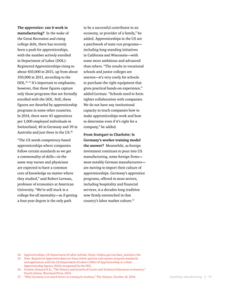 Upskilling manufacturing  |  11
The apprentice: can it work in
manufacturing?  In the wake of
the Great Recession and rising
college debt, there has recently
been a push for apprenticeships,
with the number actively enrolled
in Department of Labor (DOL)-
Registered Apprenticeships rising to
about 450,000 in 2015, up from about
350,000 in 2011, according to the
DOL.14, 15
It’s important to emphasize,
however, that these figures capture
only those programs that are formally
enrolled with the DOL. Still, these
figures are dwarfed by apprenticeship
programs in some other countries.
In 2014, there were 43 apprentices
per 1,000 employed individuals in
Switzerland, 40 in Germany and 39 in
Australia and just three in the US.16
“The US needs competency-based
apprenticeships where companies
follow certain standards so we get
a commonality of skills—in the
same way nurses and physicians
are expected to have a common
core of knowledge no matter where
they studied,” said Robert Lerman,
professor of economics at American
University. “We’re still stuck in a
college-for-all mentality—as if getting
a four-year degree is the only path
14.	 Apprenticeships, US Department of Labor website, https://doleta.gov/oa/data_statistics.cfm
15.	 Note: Registered Apprenticeships are those which sponsor and register program standards
and apprentices with the US Department of Labor’s Office of Apprenticeship or a State
Apprenticeship Agency (SAA) recognized by the DOL.
16.	 Gordon, Howard R.D., “The History and Growth of Career and Technical Education in America,”
fourth edition, Waveland Press, 2014.
17.	 “Why Germany is so much better at training its workers,” The Atlantic, October 16, 2014.
to be a successful contributor to an
economy, or provider of a family,” he
added. Apprenticeships in the US are
a patchwork of state-run programs—
including long-standing initiatives
in California and Wisconsin—with
some more ambitious and advanced
than others. “The results in vocational
schools and junior colleges are
uneven—it’s very costly for schools
to purchase the right equipment that
gives practical hands-on experience,”
added Lerman. “Schools need to form
tighter collaboration with companies.
We do not have any institutional
capacity to teach companies how to
make apprenticeships work and how
to determine even if it’s right for a
company,” he added.
From Stuttgart to Charlotte: Is
Germany’s worker training model
the answer?  Meanwhile, as foreign
investment continues to pour into US
manufacturing, some foreign firms—
most notably German manufacturers—
are moving to import their culture of
apprenticeships. Germany’s apprentice
programs, offered in most sectors,
including hospitality and financial
services, is a decades-long tradition
now firmly entrenched in that
country’s labor market culture.17
 