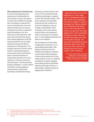 Upskilling manufacturing  |  13
When gaming meets manufacturing 
To attract the gaming generation,
manufacturers could possibly use
virtual reality as a draw, and capture
the talent they will likely increasingly
need. According to a separate PwC
survey of manufacturers, some one-
third of manufacturers are using or
will adopt virtual and/or augmented
reality technologies in the next
three years in their operations. That
same survey found that the second
most common application of VR/AR
among manufacturers is for worker
safety and training (with 28% of
manufacturers choosing this).22
For
example, operators of certain ‘critical
mission’ or potentially dangerous
environments such as oil extraction
wells or chemicals facilities are
using training simulators for virtual
experience, creating an immersive,
3D environment—and incorporating
headsets and Xboxes—to show workers
the facility’s existing equipment,
control systems, and processes.
According to the National Training
22.	 “For US manufacturers, virtual reality is for real,” PwC blog, http://usblogs.pwc.com/
industrialinsights/2016/01/12/for-us-manufacturers-virtual-reality-is-for-real/, January 12, 2016.
23.	 “Virtual is the new reality,” Automation World, August 7, 2015.
24.	 “Clemson takes manufacturing training to virtual reality,” Upstate Business Journal, October
29, 2014.
Laboratory, learning retention rates
of up to 75% are attained through
simulation technologies, compared
to about 10% through reading.23
That
means simulators can potentially
accelerate the time is takes for an
entry-level employee to move up
to higher responsibilities. Other
technology, such as smart glasses
provide workers with augmented
reality to call up data on a machine
part—it is also adding productivity and
safety to the workforce.
The convergence of virtual reality
is happening in classrooms, too, to
prep budding industrialists. Take
Clemson University Center for
Workforce Development, which has
created virtual reality simulations
of factory floors geared to K–12 and
college students—such as a simulated
assembly line and plant equipped
with drilling machines and forklifts.
Students go through the floor as a
safety auditor and play the game by
tagging safety violations.24
I really think that we’re at the
beginning of a very steep
curve of entrepreneurship in
this country and employers
will need to adjust in order to
leverage that. Being creative
and entrepreneurial will be
much more important than
where you got your four-year
degree from. And companies
will need to allow their own
workers the space and time
to innovate in-house. You
only see manufacturing as an
attractive area if and when
you know that what you’re
making has some social
impact, some meaning.
—Dr. Daniel Araya author, education
researcher, and Distinguished
Research Fellow at the Hult Global
Center for Disruptive Innovation
 