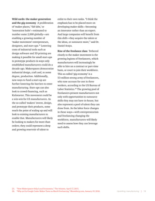 Upskilling manufacturing  |  14
Wild cards: the maker generation
and the gig economy  A proliferation
of ‘maker places,’ ‘fab labs,’ or
‘innovation hubs’—estimated to
number some 2,000 globally—are
enabling a growing number of
‘maker movement’ entrepreneurs,
designers, and start-ups.25
Lowering
costs of industrial tools such as
design software and 3D printing are
making it possible for small start-ups
to prototype products in ways only
established manufacturers could do a
decade ago. Makerspaces democratize
industrial design, craft and, to some
degree, production. Additionally,
new ways to fund a start-up are
further lowering the barriers to enter
manufacturing. Start-ups can also
look to crowd-financing, such as
Kickstarter. This movement could be
a win-win for US manufacturers. As
the so-called ‘makers’ invent, design,
and prototype their products, some
reach the point of scaling up and will
look to existing manufacturers to
enable that. Manufacturers will likely
be looking to makers for more than
orders; they could represent a deep
and growing reservoir of talent to
25.	 “How Makerspaces Help Local Economies,” The Atlantic, April 17, 2015.
26.	 “Why an Ex-Google Coder Makes Twice as Much Freelancing,” Bloomberg.com, January 19, 2016.
enlist to their own ranks. “I think the
emphasis has to be placed more on
developing maker skills—becoming
an innovator rather than an expert.
And large companies will benefit from
this shift—they acquire the talent or
the ideas, or outsource more,” said Dr.
Daniel Araya.
Rise of the freelance class Tethered
closely to the maker movement is the
growing legions of freelancers, which
manufacturers will increasingly be
able to hire on a contract or part-time
basis, or court to join their workforce.
This so-called ‘gig economy’ is a
53-million-strong army of freelancers,
who now account for one in three
workers, according to the US Bureau of
Labor Statistics.26
The growing pool of
freelancers present manufacturers not
only with opportunities to outsource
skills they may not have in-house, but
also represent a pool of talent they can
draw from. As the labor force changes
in these ways—with entrepreneurism
and freelancing changing the
workforce, manufacturers will likely
need to assess how they can leverage
such shifts.
 