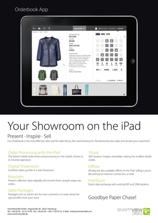 Orderbook App
Present · Inspire · Sell
Our Orderbook is the new effective sales tool for sales forces, fairs and showrooms. Revolutionize your sales and amaze your customers!
Your Showroom on the iPad
SmartView360 GmbH · Hegestraße 40 · 20251 Hamburg
Tel.: +49-(0) 40 - 32 53 74 00 · Fax: +49-(0) 40 - 3 80 17 83 07 55 · E-Mail:  info@smartview360.com
www.smartview360.de
Order Processing with the iPad
The fastest mobile order entry and processing on the market, thanks to
its intuitive operation.
Digital Showroom
Combine styles just like in a real showroom.
Keystyles
Present collection ideas digitally and convert them straight away into
orders.
Sales Packages
Packages such as starter sets for new customers, or create attractive
special offers from your stock.
Visual
360° product images, zoomable, making the smallest details
visible.
Offline
All data are also available offline on the iPad. Selling is possi-
ble without an Internet connection, as well.
Interfaces
Direct data exchange with existing ERP and CRM systems.
Goodbye Paper Chase!
 