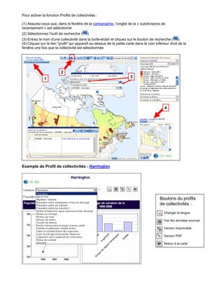Pour activer la fonction Profils de collectivités :

(1) Assurez-vous que, dans la fenêtre de la cartographie, l’onglet de la « subdivisions de
recensement » est sélectionné
(2) Sélectionnez l'outil de recherche (     )
(3) Entrez le nom d'une collectivité dans la boîte-éclair et cliquez sur le bouton de recherche ( )
(4) Cliquez sur le lien "profil" qui apparaît au-dessus de la petite carte dans le coin inférieur droit de la
fenêtre une fois que la collectivité est sélectionnée




                          2
               1                                                       3




                                                                                              4




Exemple de Profil de collectivités : Harrington




                                                                                           Boutons du profils
                                                                                           de collectivités :
                                                                                              Changer la langue

                                                                                              Voir les données sources

                                                                                              Version imprimable

                                                                                              Version PDF

                                                                                              Retour à la carte
 